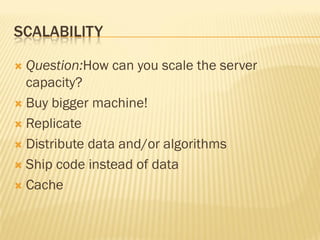 SCALABILITY
 Question:How can you scale the server
capacity?
 Buy bigger machine!
 Replicate
 Distribute data and/or algorithms
 Ship code instead of data
 Cache
 