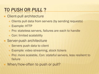 TO PUSH OR PULL ?
 Client-pull architecture
 Clients pull data from servers (by sending requests)
 Example: HTTP
 Pro: stateless servers, failures are each to handle
 Con: limited scalability
 Server-push architecture
 Servers push data to client
 Example: video streaming, stock tickers
 Pro: more scalable, Con: stateful servers, less resilient to
failure
 When/how-often to push or pull?
 
