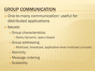 GROUP COMMUNICATION
 One-to-many communication: useful for
distributed applications
 Issues:
 Group characteristics:
 Static/dynamic, open/closed
 Group addressing
 Multicast, broadcast, application-level multicast (unicast)
 Atomicity
 Message ordering
 Scalability
 