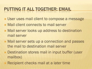 PUTTING IT ALL TOGETHER: EMAIL
 User uses mail client to compose a message
 Mail client connects to mail server
 Mail server looks up address to destination
mail server
 Mail server sets up a connection and passes
the mail to destination mail server
 Destination stores mail in input buffer (user
mailbox)
 Recipient checks mail at a later time
 