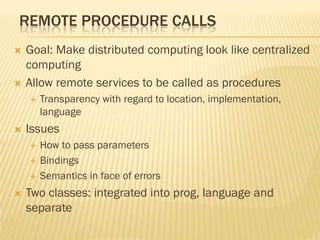 REMOTE PROCEDURE CALLS
 Goal: Make distributed computing look like centralized
computing
 Allow remote services to be called as procedures
 Transparency with regard to location, implementation,
language
 Issues
 How to pass parameters
 Bindings
 Semantics in face of errors
 Two classes: integrated into prog, language and
separate
 