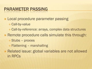PARAMETER PASSING
 Local procedure parameter passing
 Call-by-value
 Call-by-reference: arrays, complex data structures
 Remote procedure calls simulate this through:
 Stubs – proxies
 Flattening – marshalling
 Related issue: global variables are not allowed
in RPCs
 