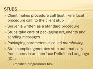 STUBS
 Client makes procedure call (just like a local
procedure call) to the client stub
 Server is written as a standard procedure
 Stubs take care of packaging arguments and
sending messages
 Packaging parameters is called marshalling
 Stub compiler generates stub automatically
from specs in an Interface Definition Language
(IDL)
 Simplifies programmer task
 