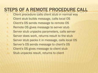 STEPS OF A REMOTE PROCEDURE CALL
1. Client procedure calls client stub in normal way
2. Client stub builds message, calls local OS
3. Client's OS sends message to remote OS
4. Remote OS gives message to server stub
5. Server stub unpacks parameters, calls server
6. Server does work, returns result to the stub
7. Server stub packs it in message, calls local OS
8. Server's OS sends message to client's OS
9. Client's OS gives message to client stub
10. Stub unpacks result, returns to client
 