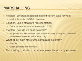 MARSHALLING
 Problem: different machines have different data formats
 Intel: little endian, SPARC: big endian
 Solution: use a standard representation
 Example: external data representation (XDR)
 Problem: how do we pass pointers?
 If it points to a well-defined data structure, pass a copy and the server
stub passes a pointer to the local copy
 What about data structures containing pointers?
 Prohibit
 Chase pointers over network
 Marshalling: transform parameters/results into a byte stream
 