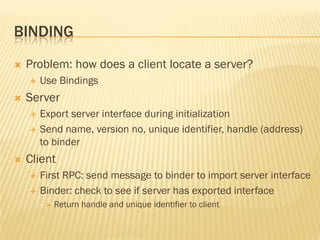 BINDING
 Problem: how does a client locate a server?
 Use Bindings
 Server
 Export server interface during initialization
 Send name, version no, unique identifier, handle (address)
to binder
 Client
 First RPC: send message to binder to import server interface
 Binder: check to see if server has exported interface
 Return handle and unique identifier to client
 