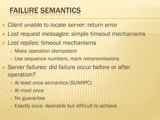 FAILURE SEMANTICS
 Client unable to locate server: return error
 Lost request messages: simple timeout mechanisms
 Lost replies: timeout mechanisms
 Make operation idempotent
 Use sequence numbers, mark retransmissions
 Server failures: did failure occur before or after
operation?
 At least once semantics (SUNRPC)
 At most once
 No guarantee
 Exactly once: desirable but difficult to achieve
 