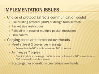IMPLEMENTATION ISSUES
 Choice of protocol [affects communication costs]
 Use existing protocol (UDP) or design from scratch
 Packet size restrictions
 Reliability in case of multiple packet messages
 Flow control
 Copying costs are dominant overheads
 Need at least 2 copies per message
 From client to NIC and from server NIC to server
 As many as 7 copies
 Stack in stub – message buffer in stub – kernel – NIC – medium –
NIC – kernel – stub – server
 Scatter-gather operations can reduce overheads
 
