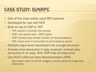 CASE STUDY: SUNRPC
 One of the most widely used RPC systems
 Developed for use with NFS
 Built on top of UDP or TCP
 TCP: stream is divided into records
 UDP: max packet size < 8912 bytes
 UDP: timeout plus limited number of retransmissions
 TCP: return error if connection is terminated by server
 Multiple arguments marshaled into a single structure
 At-least-once semantics if reply received, at-least-zero
semantics if no reply. With UDP tries at-most-once
 Use SUN’s eXternal Data Representation (XDR)
 Big endian order for 32 bit integers, handle arbitrarily large data
structures
 