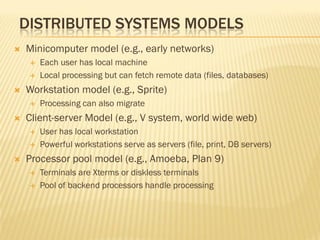 DISTRIBUTED SYSTEMS MODELS
 Minicomputer model (e.g., early networks)
 Each user has local machine
 Local processing but can fetch remote data (files, databases)
 Workstation model (e.g., Sprite)
 Processing can also migrate
 Client-server Model (e.g., V system, world wide web)
 User has local workstation
 Powerful workstations serve as servers (file, print, DB servers)
 Processor pool model (e.g., Amoeba, Plan 9)
 Terminals are Xterms or diskless terminals
 Pool of backend processors handle processing
 