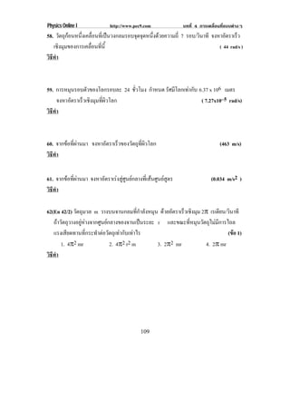 Physics Online I http://www.pec9.com บทที่ 4 การเคลื่อนที่แบบตางๆ
109
58. วัตถุกอนหนึ่งเคลื่อนที่เปนวงกลมรอบจุดจุดหนึ่งดวยความถี่ 7 รอบ/วินาที จงหาอัตราเร็ว
เชิงมุมของการเคลื่อนที่นี้ ( 44 rad/s )
วิธีทํา
59. การหมุนรอบตัวของโลกรอบละ 24 ชั่วโมง กําหนด รัศมีโลกเทากับ 6.37 x 106 เมตร
จงหาอัตราเร็วเชิงมุมที่ผิวโลก ( 7.27x10–5 rad/s)
วิธีทํา
60. จากขอที่ผานมา จงหาอัตราเร็วของวัตถุที่ผิวโลก (463 m/s)
วิธีทํา
61. จากขอที่ผานมา จงหาอัตราเรงสูศูนยกลางที่เสนศูนยสูตร (0.034 m/s2 )
วิธีทํา
62(En 42/2) วัตถุมวล m วางบนจานกลมที่กําลังหมุน ดวยอัตราเร็วเชิงมุม 2° เรเดียน/วินาที
ถาวัตถุวางอยูหางจากศูนยกลางของจานเปนระยะ r และขณะที่หมุนวัตถุไมมีการไถล
แรงเสียดทานที่กระทําตอวัตถุเทากับเทาไร (ขอ 1)
1. 4°2 mr 2. 4°2 r2 m 3. 2°2 mr 4. 2° mr
วิธีทํา
 