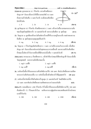 Physics Online I http://www.pec9.com บทที่ 4 การเคลื่อนที่แบบตางๆ
120
21(มช 41) ลูกบอลมวล 0.1 กิโลกรัม แขวนดวยเชือกเบา
ทํามุม 30o กับแนวดิ่งแกวงใหเปนวงกลมรัศมี 0.4 เมตร
ดวยความเร็วเชิงเสน 6 เมตร/วินาที แรงดึงของเสนเชือก
มีคากี่นิวตัน
1. 9 2. 36 3. 18 4. 24 (ขอ ข)
22. ผูกวัตถุมวล 0.5 กิโลกรัม ดวยเชือกเบายาว 2 เมตร แลวแกวงเปนวงกลมตามระนาบดิ่ง
ขณะถึงจุดต่ําสุดมีอัตราเร็ว 10 เมตรตอวินาที จงหาแรงตึงเชือก ณ จุดต่ําสุด (30 N)
23. วัตถุมวล m ผูกเชือกแลวแกวงดวยอัตราเร็วคงที่ใหระนาบอยูในแนวดิ่ง ผลตางของความ
ตึงเชือก ณ จุดต่ําสุดและจุดสูงสุดเปนเทาไร
ก. mg ข. 2 mg ค. 3 mg ง. 4 mg (ขอ ข)
24. วัตถุมวล 1 กิโลกรัมผูกติดกับเชือกยาว 1 เมตร แกวงเปนวงกลมในระนาบดิ่ง เมื่อเชือก
ทํามุม 60o กับแนวดิ่งจากตําแหนงต่ําสุดของแนวการเคลื่อนที่ จงหาความตึงในเสนเชือก
ถาขณะนั้นอัตราเร็วในการเคลื่อนที่ที่ตําแหนงนั้นเปน 5 เมตรตอวินาที (30 N)
25(En 44/1) แขวนมวล m ดวยเชือกยาว L แลวทําใหแกวงขณะที่เชือกทํามุม ± กับแนวดิ่งซึ่ง
วัตถุหยุดพอดี จงหาความตึงเชือกขณะนั้น
1. mg(1+ cos±) 2. mg(1– cos±)
3. mg cos± 4. mg sin± (ขอ 3)
26. รถคันหนึ่งเลี้ยวโคงบนถนนราบดวยรัศมีความโคง 100 เมตร สัมประสิทธิ์ของความเสียด
ทานระหวางลอกับถนนเปน 0.4 รถคันนี้จะเลี้ยวดวยอัตราเร็วไดสูงสุดเทาไร (20 m/s)
27. รถคันหนึ่งกําลังเลี้ยวโคงดวยอัตราเร็วสูงสุด 25 เมตรตอวินาที โดยมีรัศมีความโคง
125 เมตร จงหาสัมประสิทธิ์ของความเสียดทานระหวางถนนกับลอ (0.5)
28(En 27) รถยนตมีมวล 1,200 กิโลกรัม ถาวิ่งเลี้ยวโคงบนถนนซึ่งมีรัศมีความโคง 100 เมตร
ดวยอัตราเร็ว 72 กิโลเมตร/ชั่วโมง จะตองการแรงสูศูนยกลางขนาดเทียบเทาน้ําหนักของ
มวลกี่กิโลกรัม
ก. 200 ข. 240 ค. 480 ง. 1200 (ขอ ค)
 