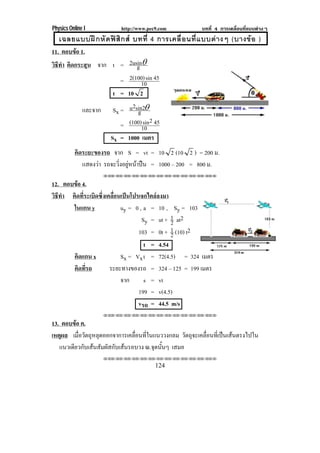 Physics Online I http://www.pec9.com บทที่ 4 การเคลื่อนที่แบบตางๆ
124
เฉลยแบบฝกหัดฟสิกส บทที่ 4 การเคลื่อนที่แบบตางๆ (บางขอ )
11. ตอบขอ 1.
วิธีทํา คิดกระสุน จาก t = g2usin″
= 10
45sin2(100)
t = 10 2
และจาก Sx = gsin22u ″
= 10
452sin(100)
Sx = 1000 เมตร
คิดระยะของรถ จาก S = vt = 10 2 (10 2 ) = 200 ม.
แสดงวา รถจะวิ่งอยูหนาปน = 1000 – 200 = 800 ม.
⌫⌫⌦⌫⌦⌫⌦⌫⌦⌫⌦⌫⌦⌫⌦⌫⌦⌫⌦⌫⌦⌫⌦⌫⌦⌫⌦⌦
12. ตอบขอ 4.
วิธีทํา คิดที่ระเบิดซึ่งเคลื่อนเปนโปรเจกไตลลงมา
ในแกน y uy = 0 , a = 10 , Sy = 103
Sy = ut + 2
1 at2
103 = 0t + 2
1 (10) t2
t = 4.54
คิดแกน x Sx = Vxt = 72(4.5) = 324 เมตร
คิดที่รถ ระยะทางของรถ = 324 – 125 = 199 เมตร
จาก s = vt
199 = v(4.5)
vรถ = 44.5 m/s
⌫⌫⌦⌫⌦⌫⌦⌫⌦⌫⌦⌫⌦⌫⌦⌫⌦⌫⌦⌫⌦⌫⌦⌫⌦⌫⌦⌦
13. ตอบขอ ค.
เหตุผล เมื่อวัตถุหลุดออกจาการเคลื่อนที่ในแนววงกลม วัตถุจะเคลื่อนที่เปนเสนตรงไปใน
แนวเดียวกับเสนสัมผัสกับเสนรอบวง ณ.จุดนั้นๆ เสมอ
⌫⌫⌦⌫⌦⌫⌦⌫⌦⌫⌦⌫⌦⌫⌦⌫⌦⌫⌦⌫⌦⌫⌦⌫⌦⌫⌦⌦
 