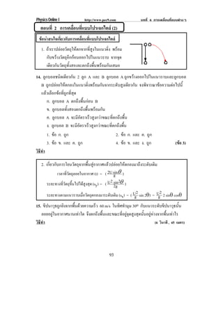Physics Online I http://www.pec9.com บทที่ 4 การเคลื่อนที่แบบตางๆ
93
ตอนที่ 2 การเคลื่อนที่แบบโปรเจกไตล (2)
ขอนาสนใจเกี่ยวกับการเคลื่อนที่แบบโปรเจกไตล
1. ถาเราปลอยวัตถุใหตกจากที่สูงในแนวดิ่ง พรอม
กับขวางวัตถุอีกกอนออกไปในแนวราบ จากจุด
เดียวกันวัตถุทั้งสองจะตกถึงพื้นพรอมกันเสมอ
14. ลูกบอลชนิดเดียวกัน 2 ลูก A และ B ลูกบอล A ถูกขวางออกไปในแนวราบและลูกบอล
B ถูกปลอยใหตกลงในแนวดิ่งพรอมกันจากระดับสูงเดียวกัน จงพิจารณาขอความตอไปนี้
แลวเลือกขอที่ถูกที่สุด
ก. ลูกบอล A ตกถึงพื้นกอน B
ข. ลูกบอลทั้งสองตกถึงพื้นพรอมกัน
ค. ลูกบอล A จะมีอัตราเร็วสูงกวาขณะที่ตกถึงพื้น
ง. ลูกบอล B จะมีอัตราเร็วสูงกวาขณะที่ตกถึงพื้น
1. ขอ ก. ถูก 2. ขอ ก. และ ค. ถูก
3. ขอ ข. และ ค. ถูก 4. ขอ ข. และ ง. ถูก (ขอ 3)
วิธีทํา
2. เกี่ยวกับการโยนวัตถุจากพื้นสูอากาศแลวปลอยใหตกลงมาถึงระดับเดิม
เวลาที่วัตถุลอยในอากาศ (t) = ( gsin2U ″ )
ระยะทางที่วัตถุขึ้นไปไดสูงสุด (sy) = ( 2g
2sin2U ″ )
ระยะทางตามแนวราบเมื่อวัตถุตกลงมาระดับเดิม (sx) = ( g
2U sin 2″) = g
2U 2 sin″ cos″
15. ขีปนาวุธถูกยิงจากพื้นดวยความเร็ว 60 m/s ในทิศทํามุม 30o กับแนวระดับขีปนาวุธนั้น
ลอยอยูในอากาศนานเทาใด จึงตกถึงพื้นและขณะที่อยูจุดสูงสุดนั้นอยูหางจากพื้นเทาไร
วิธีทํา (6 วินาที , 45 เมตร)
 