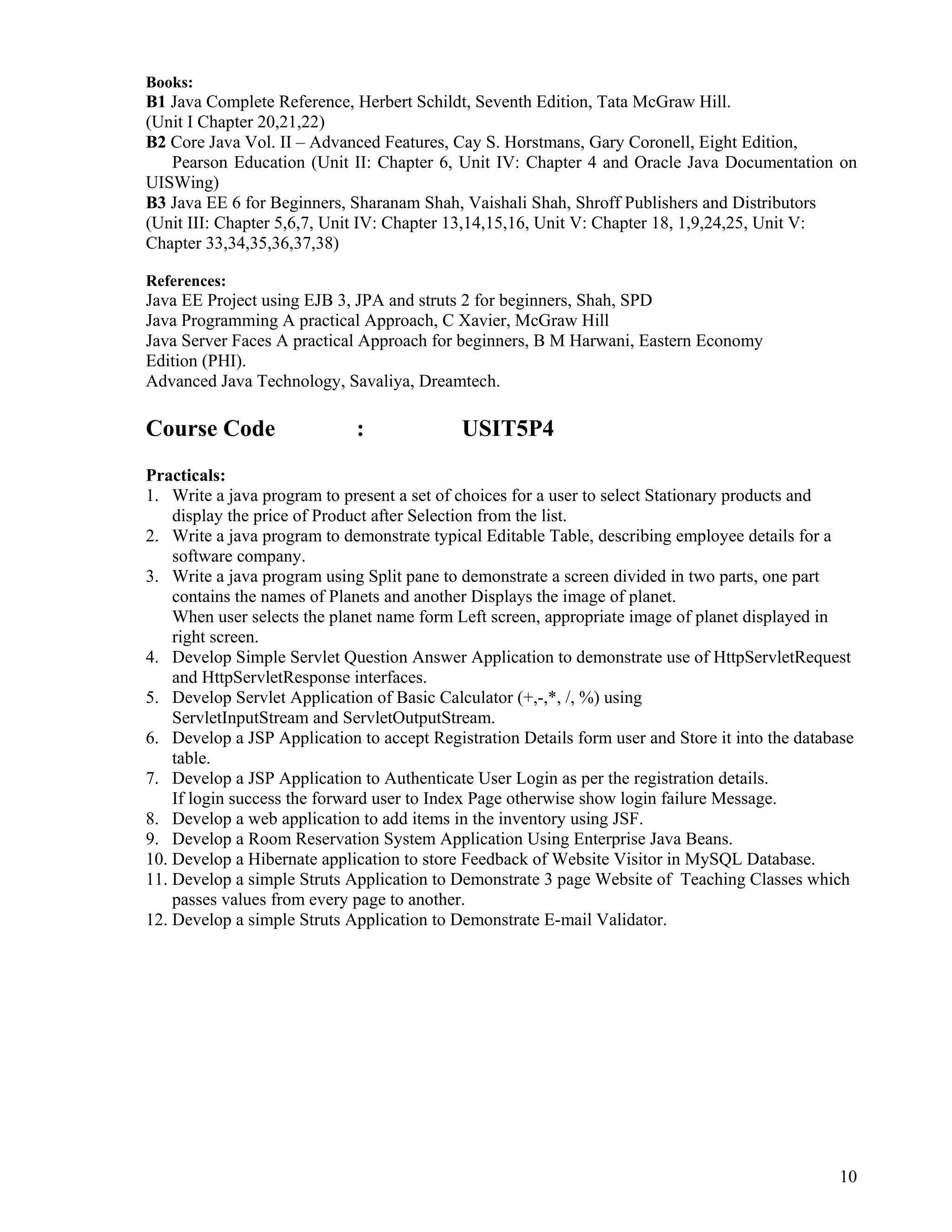 10
 
Books:
B1 Java Complete Reference, Herbert Schildt, Seventh Edition, Tata McGraw Hill.
(Unit I Chapter 20,21,22)
B2 Core Java Vol. II – Advanced Features, Cay S. Horstmans, Gary Coronell, Eight Edition,
Pearson Education (Unit II: Chapter 6, Unit IV: Chapter 4 and Oracle Java Documentation on
UISWing)
B3 Java EE 6 for Beginners, Sharanam Shah, Vaishali Shah, Shroff Publishers and Distributors
(Unit III: Chapter 5,6,7, Unit IV: Chapter 13,14,15,16, Unit V: Chapter 18, 1,9,24,25, Unit V:
Chapter 33,34,35,36,37,38)
References:
Java EE Project using EJB 3, JPA and struts 2 for beginners, Shah, SPD
Java Programming A practical Approach, C Xavier, McGraw Hill
Java Server Faces A practical Approach for beginners, B M Harwani, Eastern Economy
Edition (PHI).
Advanced Java Technology, Savaliya, Dreamtech.
Course Code : USIT5P4
Practicals:
1. Write a java program to present a set of choices for a user to select Stationary products and
display the price of Product after Selection from the list.
2. Write a java program to demonstrate typical Editable Table, describing employee details for a
software company.
3. Write a java program using Split pane to demonstrate a screen divided in two parts, one part
contains the names of Planets and another Displays the image of planet.
When user selects the planet name form Left screen, appropriate image of planet displayed in
right screen.
4. Develop Simple Servlet Question Answer Application to demonstrate use of HttpServletRequest
and HttpServletResponse interfaces.
5. Develop Servlet Application of Basic Calculator (+,-,*, /, %) using
ServletInputStream and ServletOutputStream.
6. Develop a JSP Application to accept Registration Details form user and Store it into the database
table.
7. Develop a JSP Application to Authenticate User Login as per the registration details.
If login success the forward user to Index Page otherwise show login failure Message.
8. Develop a web application to add items in the inventory using JSF.
9. Develop a Room Reservation System Application Using Enterprise Java Beans.
10. Develop a Hibernate application to store Feedback of Website Visitor in MySQL Database.
11. Develop a simple Struts Application to Demonstrate 3 page Website of Teaching Classes which
passes values from every page to another.
12. Develop a simple Struts Application to Demonstrate E-mail Validator.
 