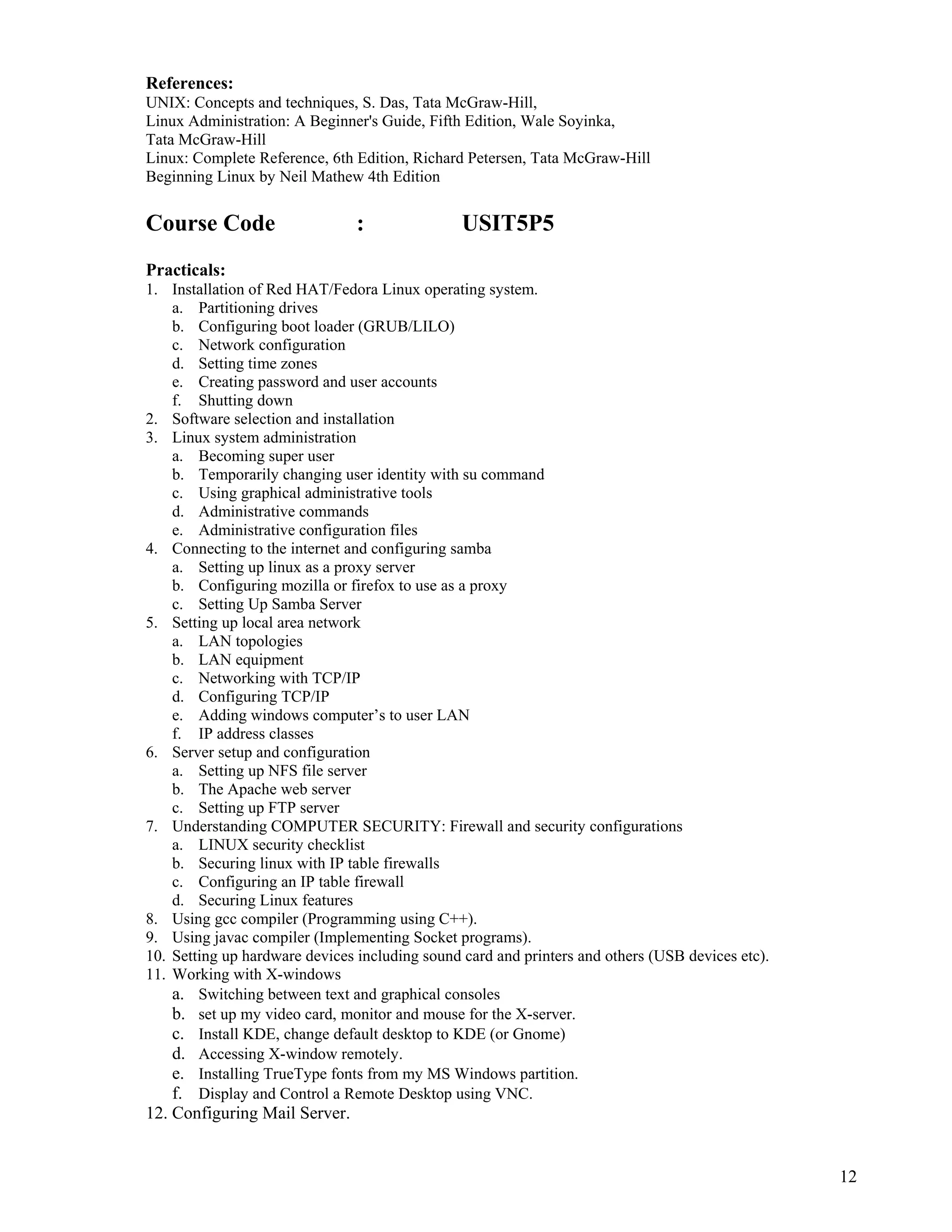 12
 
References:
UNIX: Concepts and techniques, S. Das, Tata McGraw-Hill,
Linux Administration: A Beginner's Guide, Fifth Edition, Wale Soyinka,
Tata McGraw-Hill
Linux: Complete Reference, 6th Edition, Richard Petersen, Tata McGraw-Hill
Beginning Linux by Neil Mathew 4th Edition
Course Code : USIT5P5
Practicals:
1. Installation of Red HAT/Fedora Linux operating system.
a. Partitioning drives
b. Configuring boot loader (GRUB/LILO)
c. Network configuration
d. Setting time zones
e. Creating password and user accounts
f. Shutting down
2. Software selection and installation
3. Linux system administration
a. Becoming super user
b. Temporarily changing user identity with su command
c. Using graphical administrative tools
d. Administrative commands
e. Administrative configuration files
4. Connecting to the internet and configuring samba
a. Setting up linux as a proxy server
b. Configuring mozilla or firefox to use as a proxy
c. Setting Up Samba Server
5. Setting up local area network
a. LAN topologies
b. LAN equipment
c. Networking with TCP/IP
d. Configuring TCP/IP
e. Adding windows computer’s to user LAN
f. IP address classes
6. Server setup and configuration
a. Setting up NFS file server
b. The Apache web server
c. Setting up FTP server
7. Understanding COMPUTER SECURITY: Firewall and security configurations
a. LINUX security checklist
b. Securing linux with IP table firewalls
c. Configuring an IP table firewall
d. Securing Linux features
8. Using gcc compiler (Programming using C++).
9. Using javac compiler (Implementing Socket programs).
10. Setting up hardware devices including sound card and printers and others (USB devices etc).
11. Working with X-windows
a. Switching between text and graphical consoles
b. set up my video card, monitor and mouse for the X-server.
c. Install KDE, change default desktop to KDE (or Gnome)
d. Accessing X-window remotely.
e. Installing TrueType fonts from my MS Windows partition.
f. Display and Control a Remote Desktop using VNC.
12. Configuring Mail Server.
 