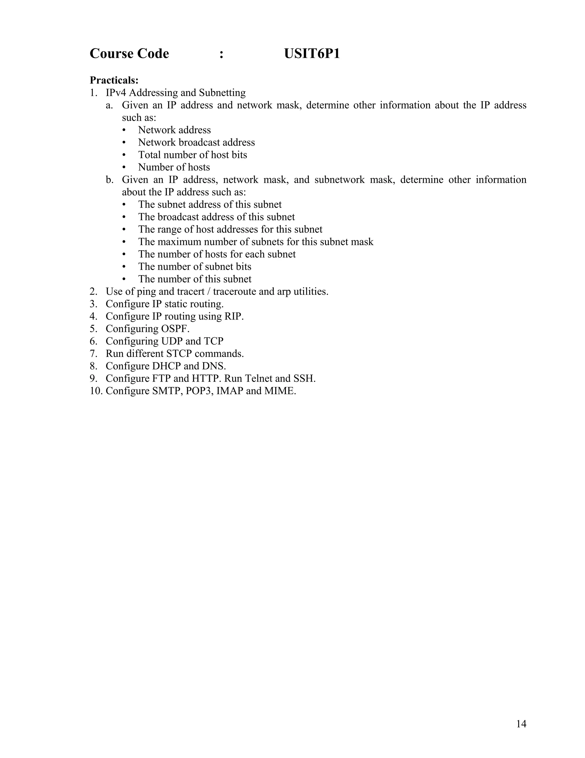 14
 
Course Code : USIT6P1
Practicals:
1. IPv4 Addressing and Subnetting
a. Given an IP address and network mask, determine other information about the IP address
such as:
• Network address
• Network broadcast address
• Total number of host bits
• Number of hosts
b. Given an IP address, network mask, and subnetwork mask, determine other information
about the IP address such as:
• The subnet address of this subnet
• The broadcast address of this subnet
• The range of host addresses for this subnet
• The maximum number of subnets for this subnet mask
• The number of hosts for each subnet
• The number of subnet bits
• The number of this subnet
2. Use of ping and tracert / traceroute and arp utilities.
3. Configure IP static routing.
4. Configure IP routing using RIP.
5. Configuring OSPF.
6. Configuring UDP and TCP
7. Run different STCP commands.
8. Configure DHCP and DNS.
9. Configure FTP and HTTP. Run Telnet and SSH.
10. Configure SMTP, POP3, IMAP and MIME.
 