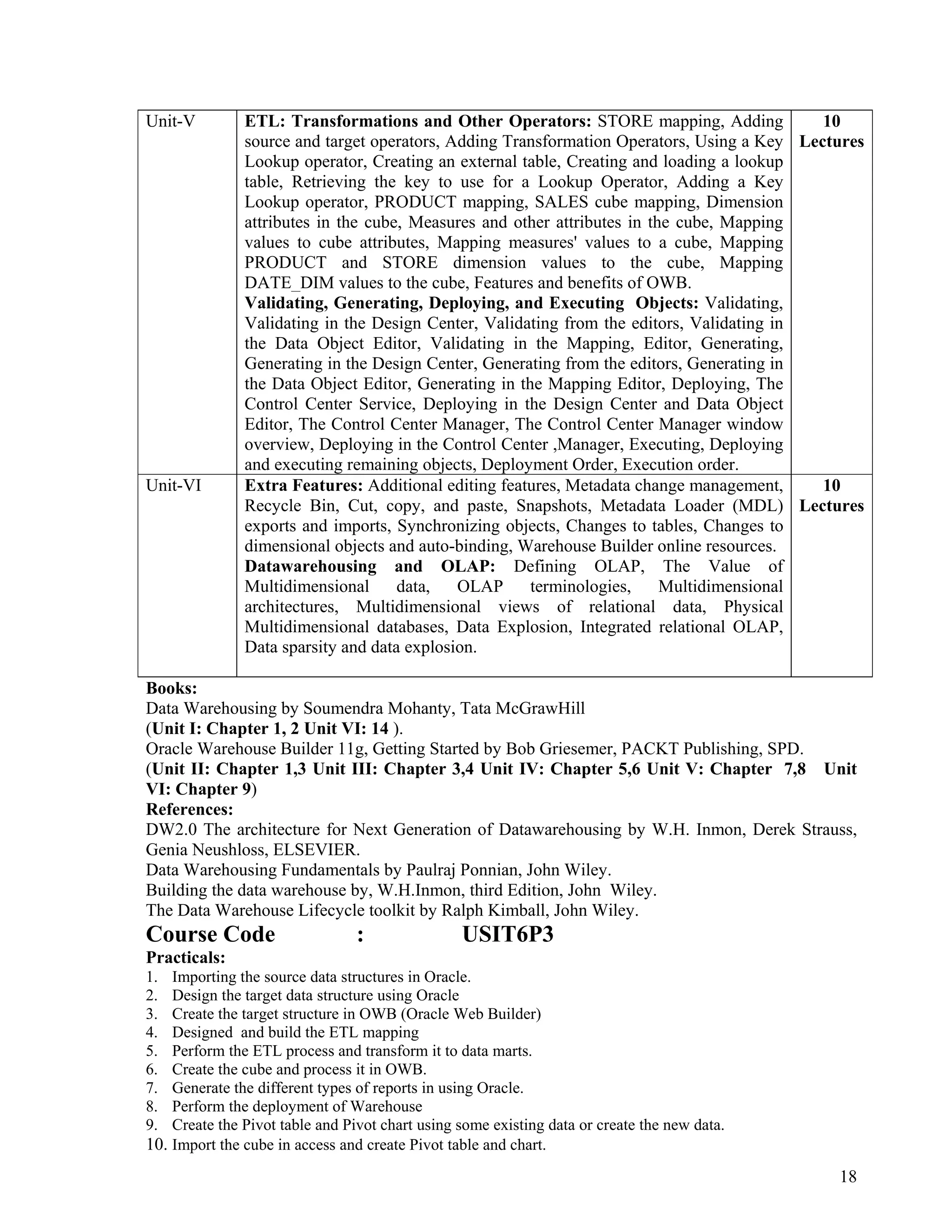18
 
 
Unit-V ETL: Transformations and Other Operators: STORE mapping, Adding
source and target operators, Adding Transformation Operators, Using a Key
Lookup operator, Creating an external table, Creating and loading a lookup
table, Retrieving the key to use for a Lookup Operator, Adding a Key
Lookup operator, PRODUCT mapping, SALES cube mapping, Dimension
attributes in the cube, Measures and other attributes in the cube, Mapping
values to cube attributes, Mapping measures' values to a cube, Mapping
PRODUCT and STORE dimension values to the cube, Mapping
DATE_DIM values to the cube, Features and benefits of OWB.
Validating, Generating, Deploying, and Executing Objects: Validating,
Validating in the Design Center, Validating from the editors, Validating in
the Data Object Editor, Validating in the Mapping, Editor, Generating,
Generating in the Design Center, Generating from the editors, Generating in
the Data Object Editor, Generating in the Mapping Editor, Deploying, The
Control Center Service, Deploying in the Design Center and Data Object
Editor, The Control Center Manager, The Control Center Manager window
overview, Deploying in the Control Center ,Manager, Executing, Deploying
and executing remaining objects, Deployment Order, Execution order.
10
Lectures
Unit-VI Extra Features: Additional editing features, Metadata change management,
Recycle Bin, Cut, copy, and paste, Snapshots, Metadata Loader (MDL)
exports and imports, Synchronizing objects, Changes to tables, Changes to
dimensional objects and auto-binding, Warehouse Builder online resources.
Datawarehousing and OLAP: Defining OLAP, The Value of
Multidimensional data, OLAP terminologies, Multidimensional
architectures, Multidimensional views of relational data, Physical
Multidimensional databases, Data Explosion, Integrated relational OLAP,
Data sparsity and data explosion.
10
Lectures
Books:
Data Warehousing by Soumendra Mohanty, Tata McGrawHill
(Unit I: Chapter 1, 2 Unit VI: 14 ).
Oracle Warehouse Builder 11g, Getting Started by Bob Griesemer, PACKT Publishing, SPD.
(Unit II: Chapter 1,3 Unit III: Chapter 3,4 Unit IV: Chapter 5,6 Unit V: Chapter 7,8 Unit
VI: Chapter 9)
References:
DW2.0 The architecture for Next Generation of Datawarehousing by W.H. Inmon, Derek Strauss,
Genia Neushloss, ELSEVIER.
Data Warehousing Fundamentals by Paulraj Ponnian, John Wiley.
Building the data warehouse by, W.H.Inmon, third Edition, John Wiley.
The Data Warehouse Lifecycle toolkit by Ralph Kimball, John Wiley.
Course Code : USIT6P3
Practicals:
1. Importing the source data structures in Oracle.
2. Design the target data structure using Oracle
3. Create the target structure in OWB (Oracle Web Builder)
4. Designed and build the ETL mapping
5. Perform the ETL process and transform it to data marts.
6. Create the cube and process it in OWB.
7. Generate the different types of reports in using Oracle.
8. Perform the deployment of Warehouse
9. Create the Pivot table and Pivot chart using some existing data or create the new data.
10. Import the cube in access and create Pivot table and chart.
 