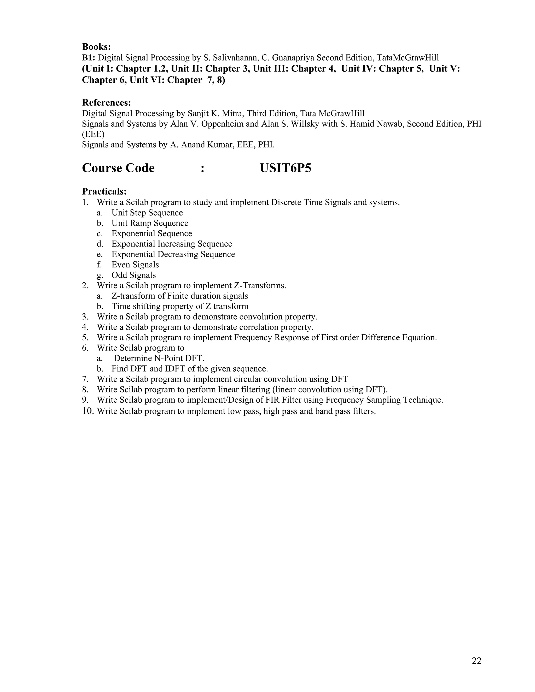 22
 
Books:
B1: Digital Signal Processing by S. Salivahanan, C. Gnanapriya Second Edition, TataMcGrawHill
(Unit I: Chapter 1,2, Unit II: Chapter 3, Unit III: Chapter 4, Unit IV: Chapter 5, Unit V:
Chapter 6, Unit VI: Chapter 7, 8)
References:
Digital Signal Processing by Sanjit K. Mitra, Third Edition, Tata McGrawHill
Signals and Systems by Alan V. Oppenheim and Alan S. Willsky with S. Hamid Nawab, Second Edition, PHI
(EEE)
Signals and Systems by A. Anand Kumar, EEE, PHI.
Course Code : USIT6P5
Practicals:
1. Write a Scilab program to study and implement Discrete Time Signals and systems.
a. Unit Step Sequence
b. Unit Ramp Sequence
c. Exponential Sequence
d. Exponential Increasing Sequence
e. Exponential Decreasing Sequence
f. Even Signals
g. Odd Signals
2. Write a Scilab program to implement Z-Transforms.
a. Z-transform of Finite duration signals
b. Time shifting property of Z transform
3. Write a Scilab program to demonstrate convolution property.
4. Write a Scilab program to demonstrate correlation property.
5. Write a Scilab program to implement Frequency Response of First order Difference Equation.
6. Write Scilab program to
a. Determine N-Point DFT.
b. Find DFT and IDFT of the given sequence.
7. Write a Scilab program to implement circular convolution using DFT
8. Write Scilab program to perform linear filtering (linear convolution using DFT).
9. Write Scilab program to implement/Design of FIR Filter using Frequency Sampling Technique.
10. Write Scilab program to implement low pass, high pass and band pass filters.
 