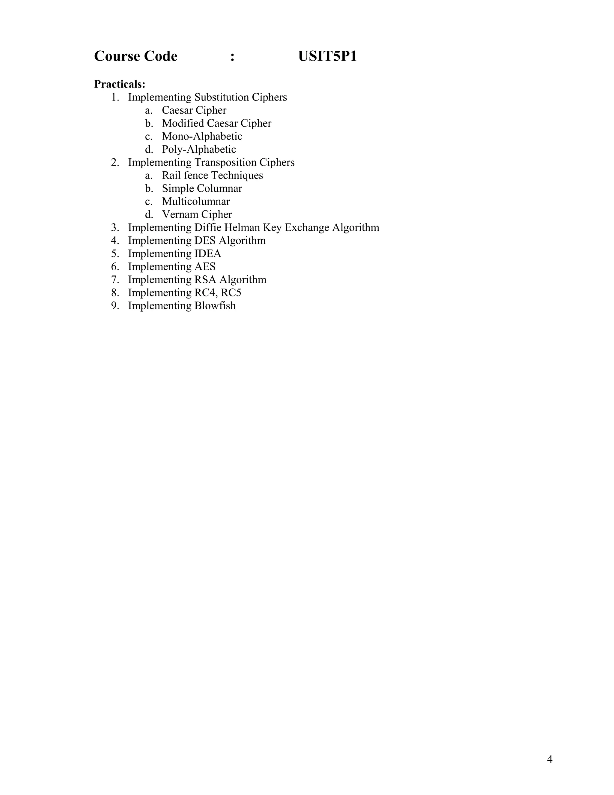 4
 
Course Code : USIT5P1
Practicals:
1. Implementing Substitution Ciphers
a. Caesar Cipher
b. Modified Caesar Cipher
c. Mono-Alphabetic
d. Poly-Alphabetic
2. Implementing Transposition Ciphers
a. Rail fence Techniques
b. Simple Columnar
c. Multicolumnar
d. Vernam Cipher
3. Implementing Diffie Helman Key Exchange Algorithm
4. Implementing DES Algorithm
5. Implementing IDEA
6. Implementing AES
7. Implementing RSA Algorithm
8. Implementing RC4, RC5
9. Implementing Blowfish
 