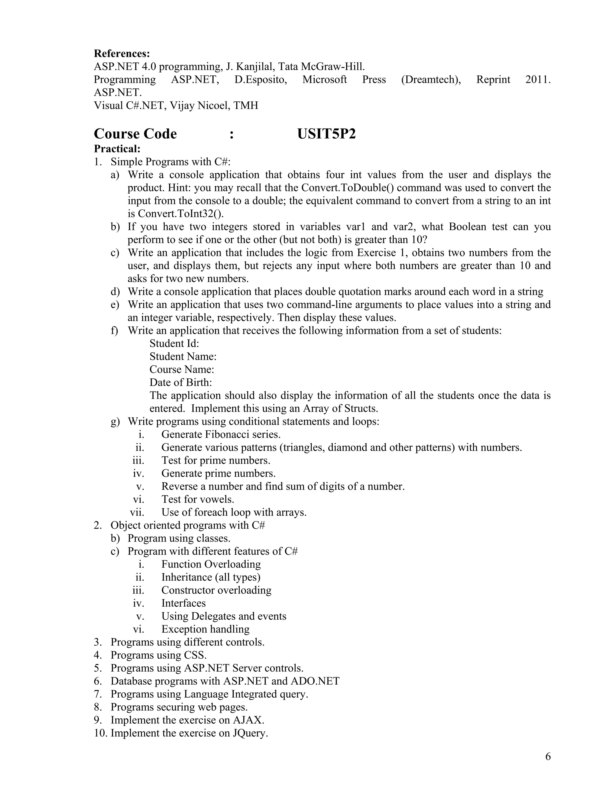 6
 
References:
ASP.NET 4.0 programming, J. Kanjilal, Tata McGraw-Hill.
Programming ASP.NET, D.Esposito, Microsoft Press (Dreamtech), Reprint 2011.
ASP.NET.
Visual C#.NET, Vijay Nicoel, TMH
Course Code : USIT5P2
Practical:
1. Simple Programs with C#:
a) Write a console application that obtains four int values from the user and displays the
product. Hint: you may recall that the Convert.ToDouble() command was used to convert the
input from the console to a double; the equivalent command to convert from a string to an int
is Convert.ToInt32().
b) If you have two integers stored in variables var1 and var2, what Boolean test can you
perform to see if one or the other (but not both) is greater than 10?
c) Write an application that includes the logic from Exercise 1, obtains two numbers from the
user, and displays them, but rejects any input where both numbers are greater than 10 and
asks for two new numbers.
d) Write a console application that places double quotation marks around each word in a string
e) Write an application that uses two command-line arguments to place values into a string and
an integer variable, respectively. Then display these values.
f) Write an application that receives the following information from a set of students:
Student Id:
Student Name:
Course Name:
Date of Birth:
The application should also display the information of all the students once the data is
entered. Implement this using an Array of Structs.
g) Write programs using conditional statements and loops:
i. Generate Fibonacci series.
ii. Generate various patterns (triangles, diamond and other patterns) with numbers.
iii. Test for prime numbers.
iv. Generate prime numbers.
v. Reverse a number and find sum of digits of a number.
vi. Test for vowels.
vii. Use of foreach loop with arrays.
2. Object oriented programs with C#
b) Program using classes.
c) Program with different features of C#
i. Function Overloading
ii. Inheritance (all types)
iii. Constructor overloading
iv. Interfaces
v. Using Delegates and events
vi. Exception handling
3. Programs using different controls.
4. Programs using CSS.
5. Programs using ASP.NET Server controls.
6. Database programs with ASP.NET and ADO.NET
7. Programs using Language Integrated query.
8. Programs securing web pages.
9. Implement the exercise on AJAX.
10. Implement the exercise on JQuery.
 