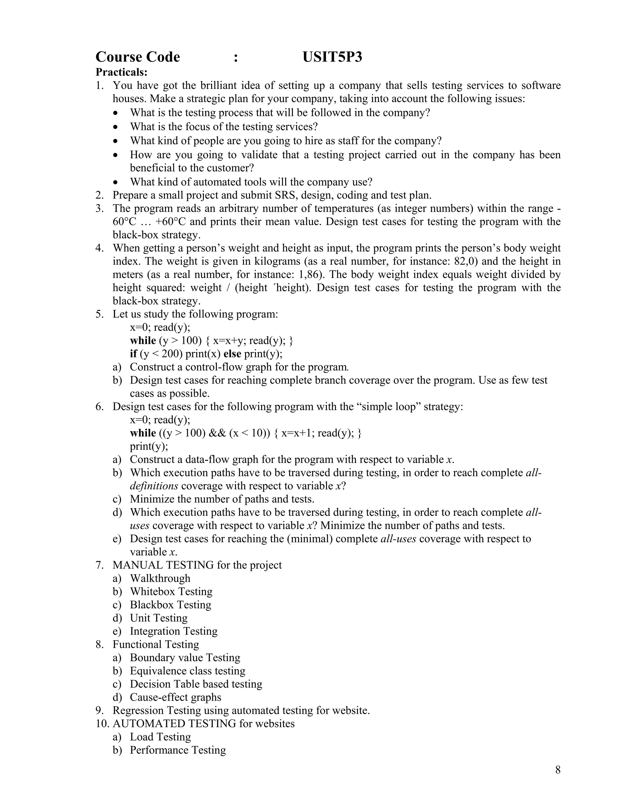 8
 
Course Code : USIT5P3
Practicals:
1. You have got the brilliant idea of setting up a company that sells testing services to software
houses. Make a strategic plan for your company, taking into account the following issues:
• What is the testing process that will be followed in the company?
• What is the focus of the testing services?
• What kind of people are you going to hire as staff for the company?
• How are you going to validate that a testing project carried out in the company has been
beneficial to the customer?
• What kind of automated tools will the company use?
2. Prepare a small project and submit SRS, design, coding and test plan.
3. The program reads an arbitrary number of temperatures (as integer numbers) within the range -
60°C … +60°C and prints their mean value. Design test cases for testing the program with the
black-box strategy.
4. When getting a person’s weight and height as input, the program prints the person’s body weight
index. The weight is given in kilograms (as a real number, for instance: 82,0) and the height in
meters (as a real number, for instance: 1,86). The body weight index equals weight divided by
height squared: weight / (height ´height). Design test cases for testing the program with the
black-box strategy.
5. Let us study the following program:
x=0; read(y);
while (y > 100) { x=x+y; read(y); }
if (y < 200) print(x) else print(y);
a) Construct a control-flow graph for the program.
b) Design test cases for reaching complete branch coverage over the program. Use as few test
cases as possible.
6. Design test cases for the following program with the “simple loop” strategy:
x=0; read(y);
while ((y > 100) && (x < 10)) { x=x+1; read(y); }
print(y);
a) Construct a data-flow graph for the program with respect to variable x.
b) Which execution paths have to be traversed during testing, in order to reach complete all-
definitions coverage with respect to variable x?
c) Minimize the number of paths and tests.
d) Which execution paths have to be traversed during testing, in order to reach complete all-
uses coverage with respect to variable x? Minimize the number of paths and tests.
e) Design test cases for reaching the (minimal) complete all-uses coverage with respect to
variable x.
7. MANUAL TESTING for the project
a) Walkthrough
b) Whitebox Testing
c) Blackbox Testing
d) Unit Testing
e) Integration Testing
8. Functional Testing
a) Boundary value Testing
b) Equivalence class testing
c) Decision Table based testing
d) Cause-effect graphs
9. Regression Testing using automated testing for website.
10. AUTOMATED TESTING for websites
a) Load Testing
b) Performance Testing
 