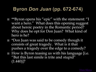  **Byron opens his “epic” with the statement: “I
want a hero.” What does this opening suggest
about heroic poetry in the Romantic period?
Why does he opt for Don Juan? What kind of
hero is he?
 *Don Juan was said to be comedy though it
consists of great tragedy. What is it that
pushes a tragedy over the edge to a comedy?
 How is Byron teasing us with his language [i.e.
“But this last simile is trite and stupid”
(1.440)]?
Main Menu
 