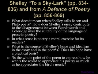  What does it mean when Shelley calls Bacon and
Plato poets? How does Shelley’s essay contribute
to the disagreement between Wordsworth and
Coleridge over the suitability of the language of
prose in poetry?
 In what sense is poetry a moral exercise for its
readers?
 What is the source of Shelley’s hope and idealism
in the essay and in the poems? Does his hope have
a practical basis?
 *Is the whole point of the poem to express how he
wants the world to appreciate his poetry as much
as he appreciates the bird’s music?
Main Menu
 