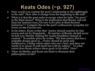  How would you explain the poet’s relationship to the nightingale
in the ode? How does it change from the beginning to the end?
 What is it that the poet seeks to escape when he fades “far away”
in the third stanza? What is the implication that Beauty will not
keep her lustrous eyes,/Or new Love pine at them beyond
tomorrow”? Compare this to the poet’s enthusiastic sympathy for
lovers on the Grecian urn.
 In his letters, Keats writes that “poetry should surprise by fine
excess and not by Singularity…Its touches of Beauty should never
be half way thereby making the reader breathless instead of
content.” In another place he writes, “We hate poetry that has a
palpable design upon us…Poetry should be great and
unobtrusive, a thing which enters into one’s soul, and does not
startle it or amaze it with itself but with its subject.” To what
extent does Keats achieve these goals in his odes? How?
 *How do Shelley and Keats use birds to illustrate their
philosophies on life?
Main Menu
 