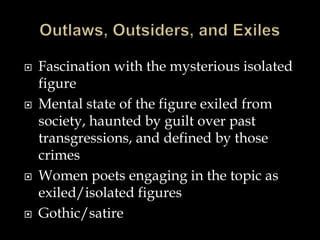  Fascination with the mysterious isolated
figure
 Mental state of the figure exiled from
society, haunted by guilt over past
transgressions, and defined by those
crimes
 Women poets engaging in the topic as
exiled/isolated figures
 Gothic/satire
 