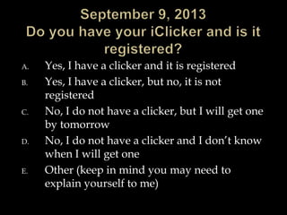 A. Yes, I have a clicker and it is registered
B. Yes, I have a clicker, but no, it is not
registered
C. No, I do not have a clicker, but I will get one
by tomorrow
D. No, I do not have a clicker and I don’t know
when I will get one
E. Other (keep in mind you may need to
explain yourself to me)
 