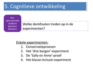 Pre-
operationele
stadium
(peuter/
kleuter)
Welke denkfouten treden op in de
experimenten?
5. Cognitieve ontwikkeling5. Cognitieve ontwikkeling
Enkele experimenten:
1. Conservatieproeven
2. Het ‘drie bergen’-experiment
3. De ‘Sally en Anne’-proef
4. Het klasse-inclusie-experiment
 