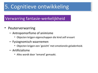 • Peuterverwarring
– Antropomorfisme of animisme
• Objecten krijgen eigenschappen die kind zelf ervaart
– Fysiognomisch waarnemen
• Objecten krijgen een ‘gezicht’ met emotionele geladenheid.
– Artificialisme
• Alles wordt door ‘iemand’ gemaakt.
5. Cognitieve ontwikkeling5. Cognitieve ontwikkeling
Verwarring fantasie-werkelijkheid
 