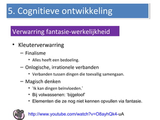 • Kleuterverwarring
– Finalisme
• Alles heeft een bedoeling.
– Onlogische, irrationele verbanden
• Verbanden tussen dingen die toevallig samengaan.
– Magisch denken
• ‘Ik kan dingen beïnvloeden.’
• Bij volwassenen: ‘bijgeloof’
• Elementen die ze nog niet kennen opvullen via fantasie.
http://www.youtube.com/watch?v=O8ayhQk4-uA
5. Cognitieve ontwikkeling5. Cognitieve ontwikkeling
Verwarring fantasie-werkelijkheid
 