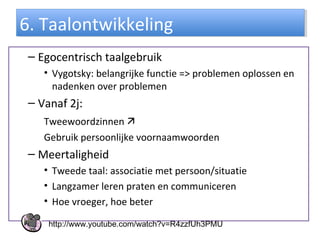 – Egocentrisch taalgebruik
• Vygotsky: belangrijke functie => problemen oplossen en
nadenken over problemen
– Vanaf 2j:
Tweewoordzinnen 
Gebruik persoonlijke voornaamwoorden
– Meertaligheid
• Tweede taal: associatie met persoon/situatie
• Langzamer leren praten en communiceren
• Hoe vroeger, hoe beter
6. Taalontwikkeling6. Taalontwikkeling
http://www.youtube.com/watch?v=R4zzfUh3PMU
 