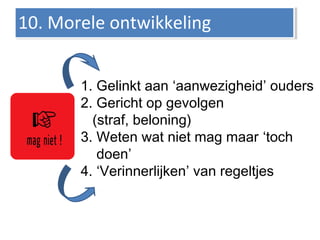 Morele ontwikkeling
1. Gelinkt aan ‘aanwezigheid’ ouders
2. Gericht op gevolgen
(straf, beloning)
3. Weten wat niet mag maar ‘toch
doen’
4. ‘Verinnerlijken’ van regeltjes
10. Morele ontwikkeling10. Morele ontwikkeling
 