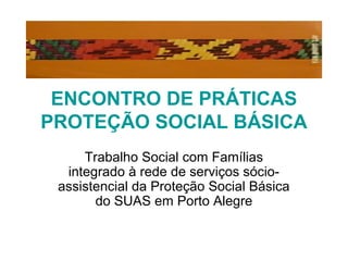 ENCONTRO DE PRÁTICAS
PROTEÇÃO SOCIAL BÁSICA
Trabalho Social com Famílias
integrado à rede de serviços sócio-
assistencial da Proteção Social Básica
do SUAS em Porto Alegre
 