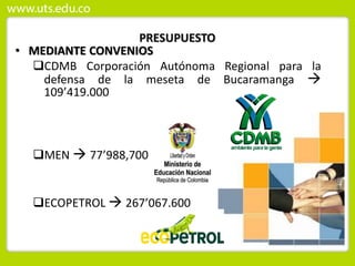 PRESUPUESTO
• MEDIANTE CONVENIOS
CDMB Corporación Autónoma Regional para la
defensa de la meseta de Bucaramanga 
109’419.000
MEN  77’988,700
ECOPETROL  267’067.600
 