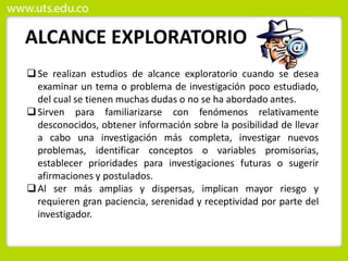 ALCANCE EXPLORATORIO
Se realizan estudios de alcance exploratorio cuando se desea
examinar un tema o problema de investigación poco estudiado,
del cual se tienen muchas dudas o no se ha abordado antes.
Sirven para familiarizarse con fenómenos relativamente
desconocidos, obtener información sobre la posibilidad de llevar
a cabo una investigación más completa, investigar nuevos
problemas, identificar conceptos o variables promisorias,
establecer prioridades para investigaciones futuras o sugerir
afirmaciones y postulados.
Al ser más amplias y dispersas, implican mayor riesgo y
requieren gran paciencia, serenidad y receptividad por parte del
investigador.
 