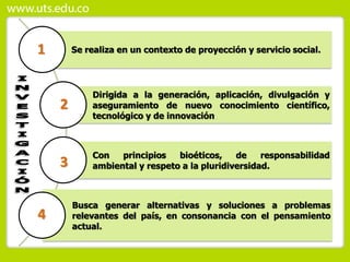 Se realiza en un contexto de proyección y servicio social.
Dirigida a la generación, aplicación, divulgación y
aseguramiento de nuevo conocimiento científico,
tecnológico y de innovación.
Con principios bioéticos, de responsabilidad
ambiental y respeto a la pluridiversidad.
Busca generar alternativas y soluciones a problemas
relevantes del país, en consonancia con el pensamiento
actual.
1
2
3
4
 