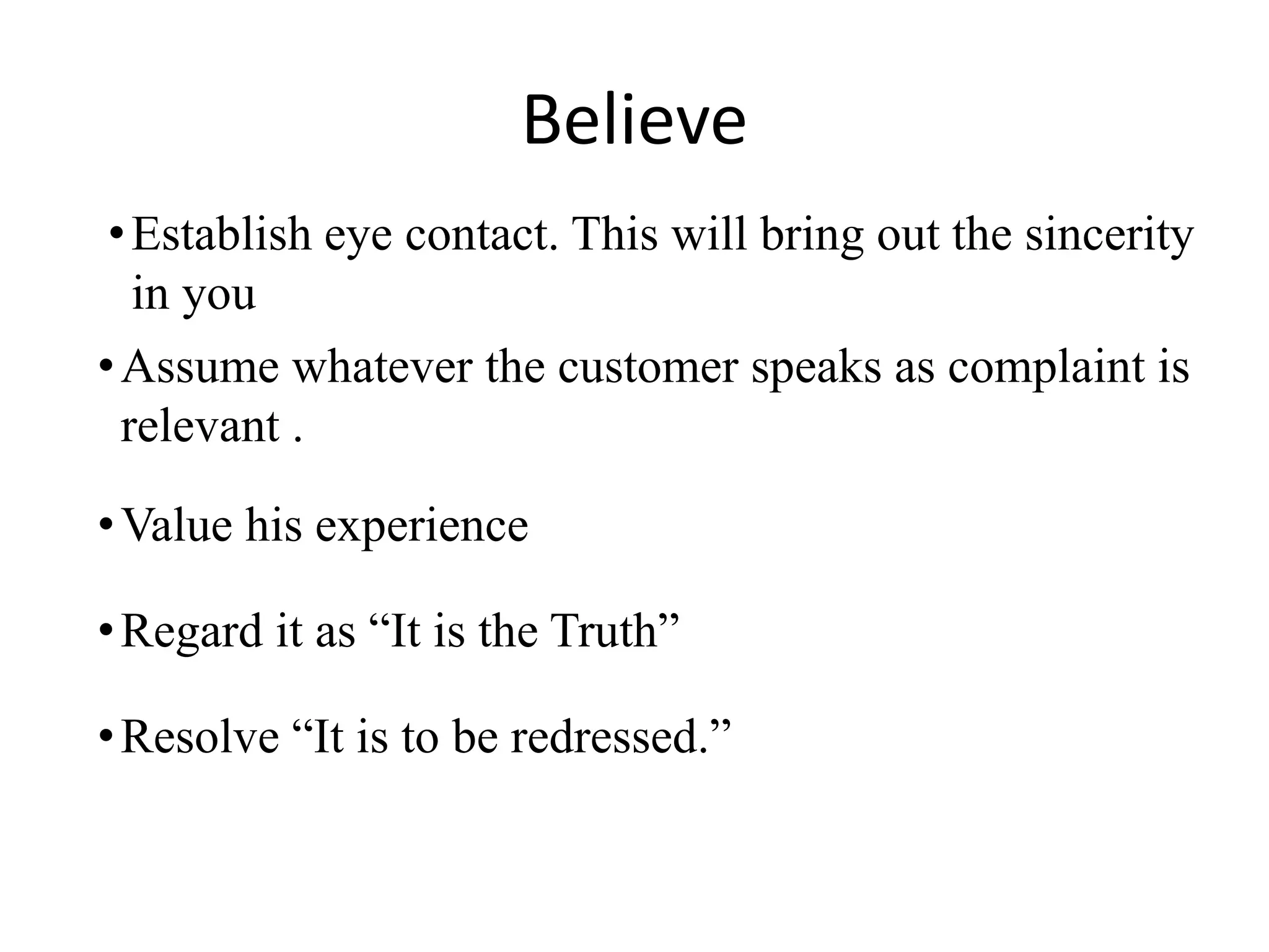 Believe
•Assume whatever the customer speaks as complaint is
relevant .
•Regard it as “It is the Truth”
•Resolve “It is to be redressed.”
•Establish eye contact. This will bring out the sincerity
in you
•Value his experience
 