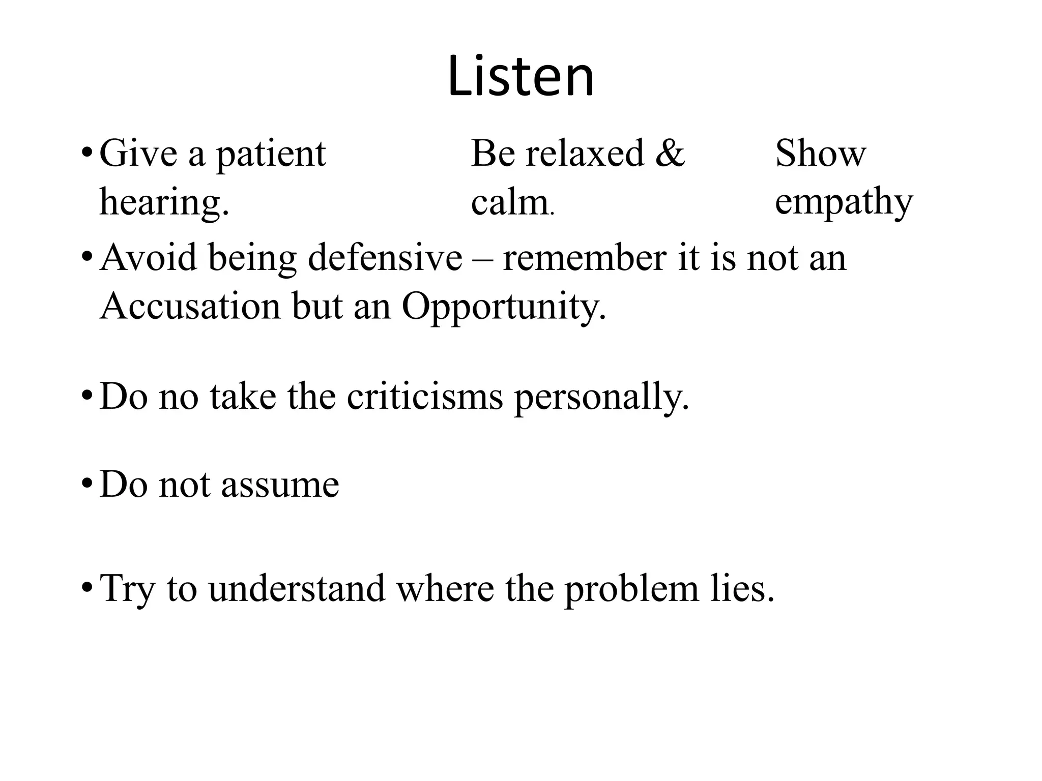 Listen
•Give a patient
hearing.
•Avoid being defensive – remember it is not an
Accusation but an Opportunity.
•Do no take the criticisms personally.
•Do not assume
Be relaxed &
calm.
Show
empathy
•Try to understand where the problem lies.
 