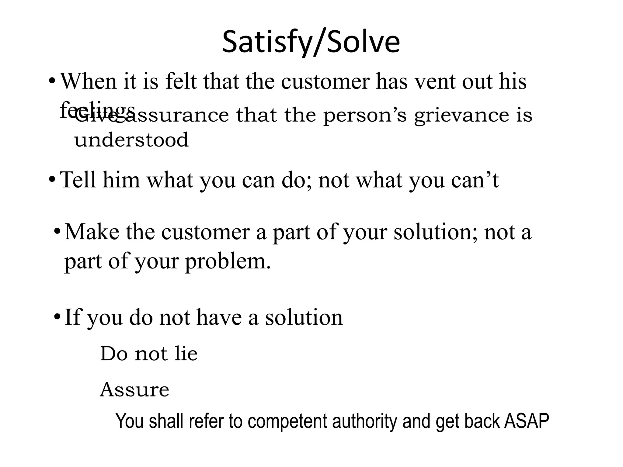 Satisfy/Solve
•When it is felt that the customer has vent out his
feelings
Give assurance that the person’s grievance is
understood
•Tell him what you can do; not what you can’t
•Make the customer a part of your solution; not a
part of your problem.
•If you do not have a solution
Do not lie
Assure
You shall refer to competent authority and get back ASAP
 