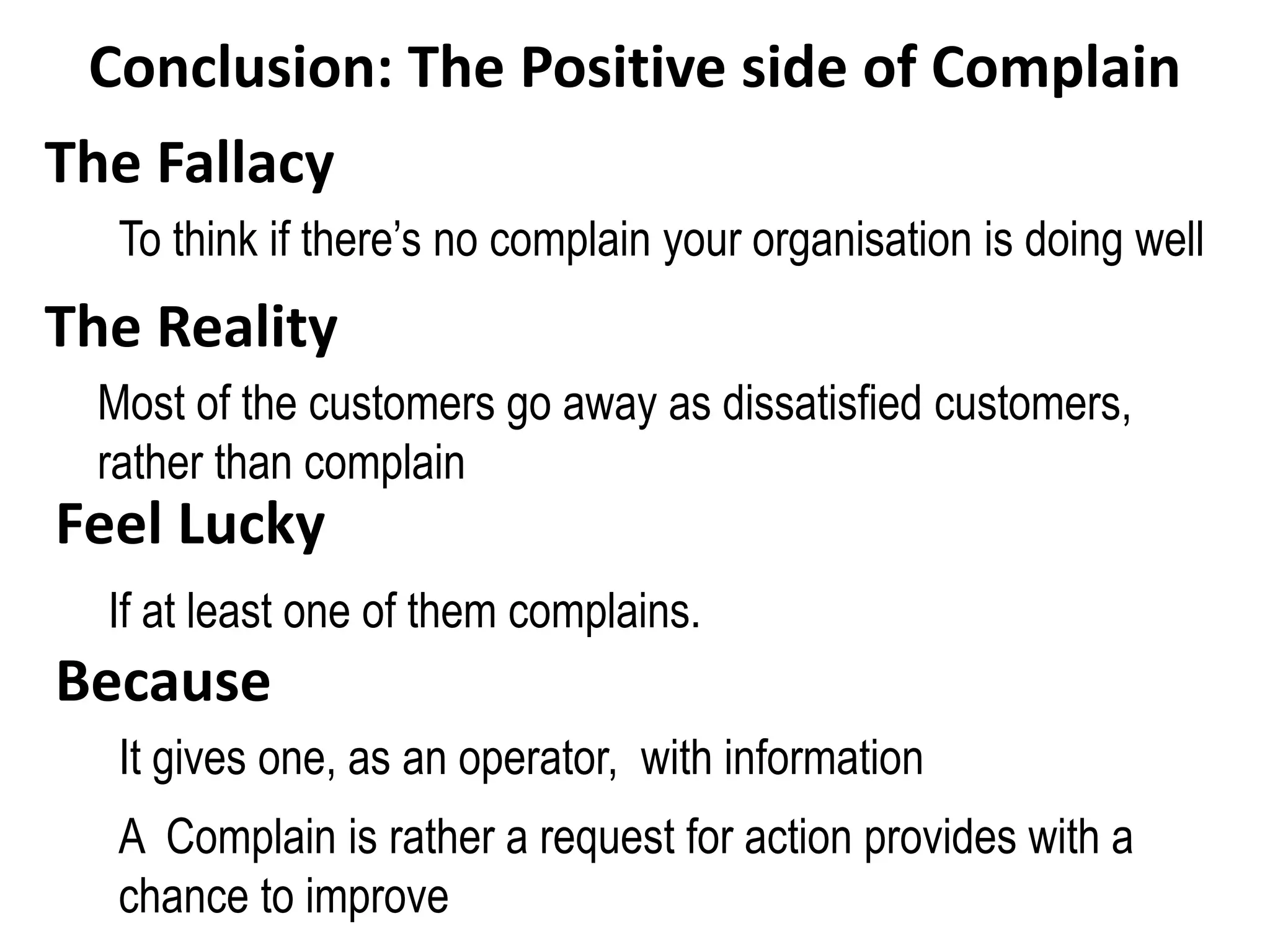 Conclusion: The Positive side of Complain
The Fallacy
Most of the customers go away as dissatisfied customers,
rather than complain
Feel Lucky
If at least one of them complains.
Because
It gives one, as an operator, with information
A Complain is rather a request for action provides with a
chance to improve
To think if there’s no complain your organisation is doing well
The Reality
 
