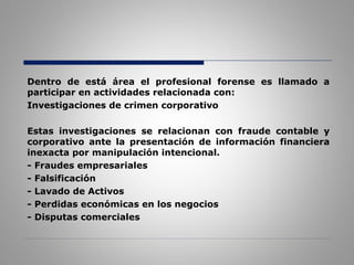 Dentro de está área el profesional forense es llamado a
participar en actividades relacionada con:
Investigaciones de crimen corporativo
Estas investigaciones se relacionan con fraude contable y
corporativo ante la presentación de información financiera
inexacta por manipulación intencional.
- Fraudes empresariales
- Falsificación
- Lavado de Activos
- Perdidas económicas en los negocios
- Disputas comerciales
 