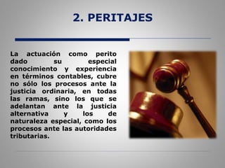 2. PERITAJES
La actuación como perito
dado su especial
conocimiento y experiencia
en términos contables, cubre
no sólo los procesos ante la
justicia ordinaria, en todas
las ramas, sino los que se
adelantan ante la justicia
alternativa y los de
naturaleza especial, como los
procesos ante las autoridades
tributarias.
 
