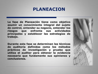 PLANEACION
La fase de Planeación tiene como objetivo
asumir un conocimiento integral del sujeto
de control, entender su negocio, entender los
riesgos que enfrenta sus actividades
principales y establecer las estrategias de
trabajo.
Durante esta fase se determinan las técnicas
de auditoria definidas como los métodos
prácticos de investigación y prueba que
utiliza el auditor para obtener la evidencia
necesaria que fundamente sus opiniones y
conclusiones.
 