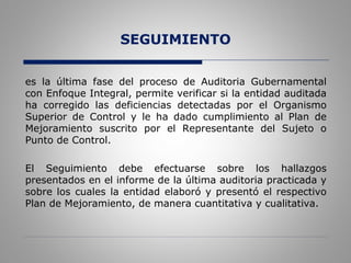 SEGUIMIENTO
es la última fase del proceso de Auditoria Gubernamental
con Enfoque Integral, permite verificar si la entidad auditada
ha corregido las deficiencias detectadas por el Organismo
Superior de Control y le ha dado cumplimiento al Plan de
Mejoramiento suscrito por el Representante del Sujeto o
Punto de Control.
El Seguimiento debe efectuarse sobre los hallazgos
presentados en el informe de la última auditoria practicada y
sobre los cuales la entidad elaboró y presentó el respectivo
Plan de Mejoramiento, de manera cuantitativa y cualitativa.
 