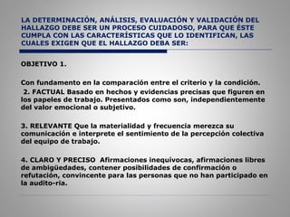 LA DETERMINACIÓN, ANÁLISIS, EVALUACIÓN Y VALIDACIÓN DEL
HALLAZGO DEBE SER UN PROCESO CUIDADOSO, PARA QUE ÉSTE
CUMPLA CON LAS CARACTERÍSTICAS QUE LO IDENTIFICAN, LAS
CUALES EXIGEN QUE EL HALLAZGO DEBA SER:
OBJETIVO 1.
Con fundamento en la comparación entre el criterio y la condición.
2. FACTUAL Basado en hechos y evidencias precisas que figuren en
los papeles de trabajo. Presentados como son, independientemente
del valor emocional o subjetivo.
3. RELEVANTE Que la materialidad y frecuencia merezca su
comunicación e interprete el sentimiento de la percepción colectiva
del equipo de trabajo.
4. CLARO Y PRECISO Afirmaciones inequívocas, afirmaciones libres
de ambigüedades, contener posibilidades de confirmación o
refutación, convincente para las personas que no han participado en
la audito­ria.
 