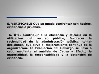 5. VERIFICABLE Que se pueda confrontar con hechos,
evidencias o pruebas.
6. ÚTIL Contribuir a la eficiencia y eficacia en la
utilización del recurso público, favorecer la
racionalidad de la administración pública, tomar
decisiones, que sirva al mejoramiento continuo de la
organización. La Evaluación del Hallazgo se lleva a
cabo mediante el análisis de Causa – Efecto, la
materialidad, la responsabilidad y la obtención de
evidencia.
 